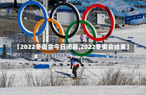 【2022冬奥会今日闭幕,2022冬奥会结束】