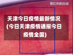 天津今日疫情最新情况(今日天津疫情通报今日疫情全国)