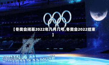 【冬奥会闭幕2022年几月几号,冬奥会2022结束】